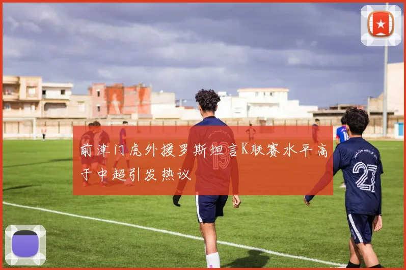 前津门虎外援罗斯坦言K联赛水平高于中超引发热议
