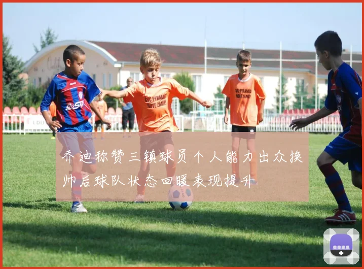 乔迪称赞三镇球员个人能力出众换帅后球队状态回暖表现提升