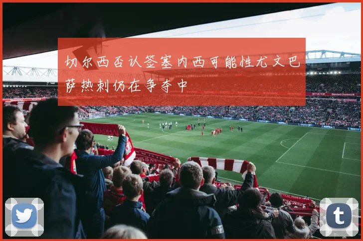 切尔西否认签塞内西可能性尤文巴萨热刺仍在争夺中
