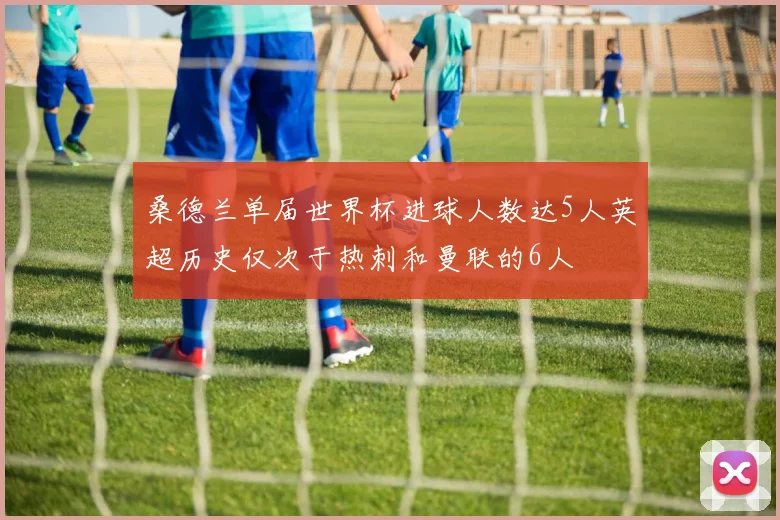 桑德兰单届世界杯进球人数达5人英超历史仅次于热刺和曼联的6人