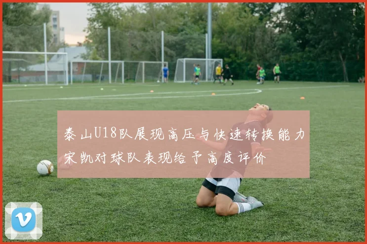 泰山U18队展现高压与快速转换能力宋凯对球队表现给予高度评价