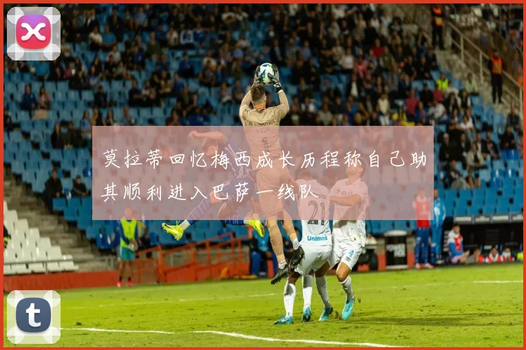 莫拉蒂回忆梅西成长历程称自己助其顺利进入巴萨一线队