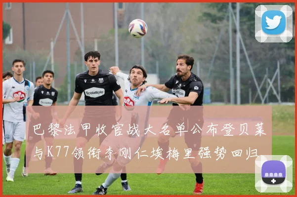 巴黎法甲收官战大名单公布登贝莱与K77领衔李刚仁埃梅里强势回归
