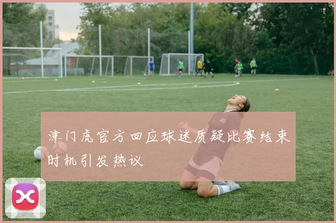 津门虎官方回应球迷质疑比赛结束时机引发热议