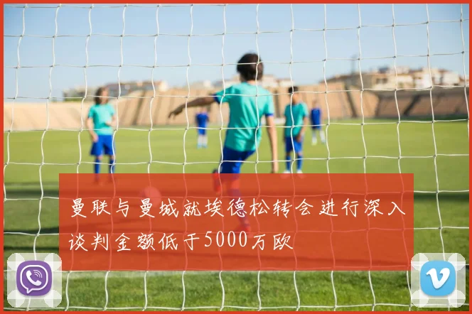 曼联与曼城就埃德松转会进行深入谈判金额低于5000万欧