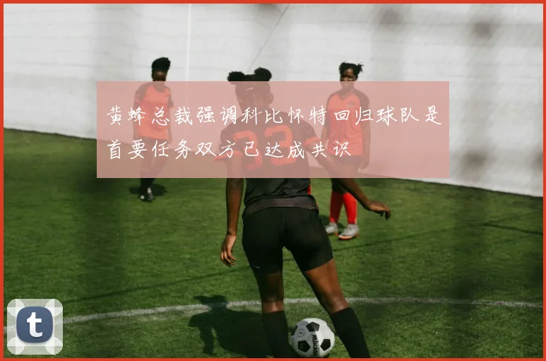 黄蜂总裁强调科比怀特回归球队是首要任务双方已达成共识