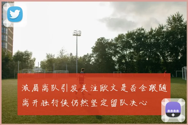 浓眉离队引发关注欧文是否会跟随离开独行侠仍然坚定留队决心
