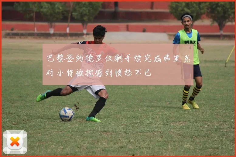 巴黎签约德罗仅剩手续完成弗里克对小将被挖感到愤怒不已
