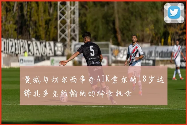 曼城与切尔西争夺AIK索尔纳18岁边锋扎多克约翰纳的转会机会