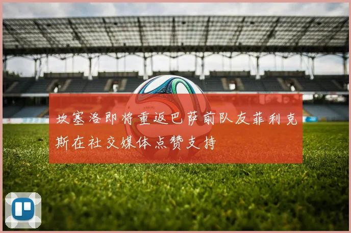 坎塞洛即将重返巴萨前队友菲利克斯在社交媒体点赞支持