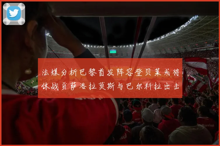 法媒分析巴黎首发阵容登贝莱或将休战贡萨洛拉莫斯与巴尔科拉出击