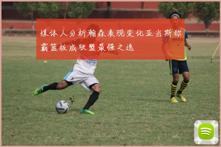 媒体人分析瀚森表现变化亚当斯称霸篮板成联盟最强之选