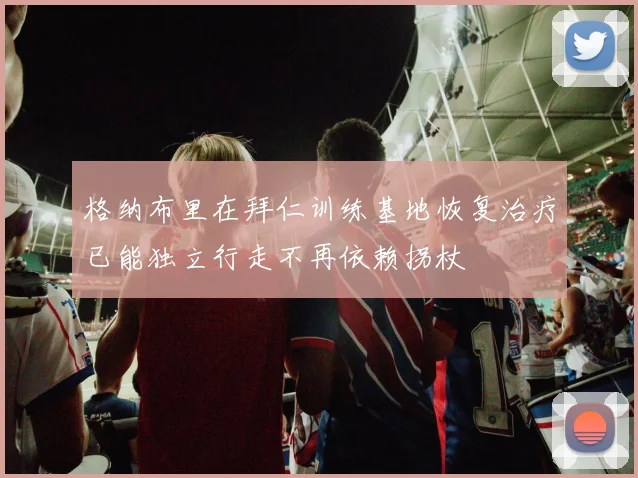 格纳布里在拜仁训练基地恢复治疗已能独立行走不再依赖拐杖