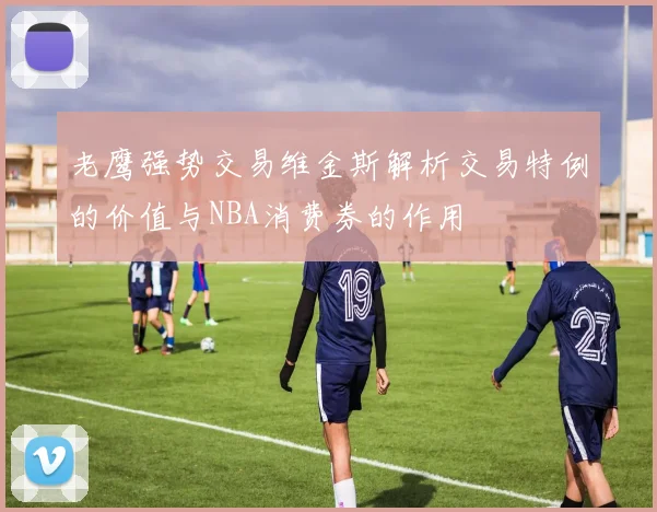 老鹰强势交易维金斯解析交易特例的价值与NBA消费券的作用