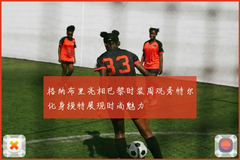 格纳布里亮相巴黎时装周观秀特尔化身模特展现时尚魅力