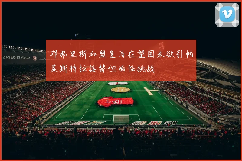 邓弗里斯加盟皇马在望国米欲引帕莱斯特拉接替但面临挑战