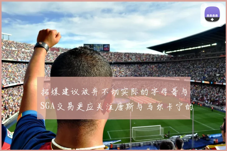 拓媒建议放弃不切实际的字母哥与SGA交易更应关注唐斯与马尔卡宁的潜力