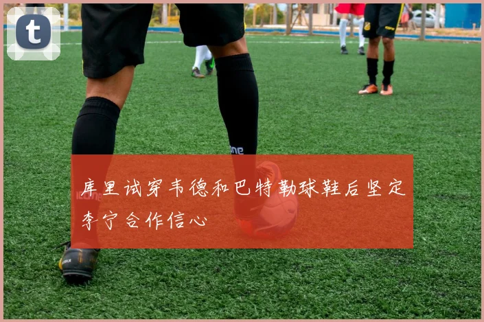 库里试穿韦德和巴特勒球鞋后坚定李宁合作信心